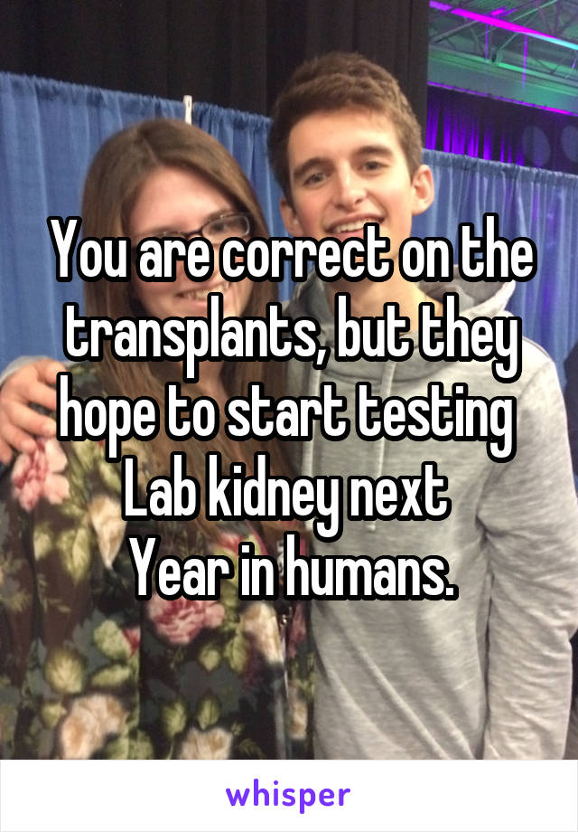 You are correct on the transplants, but they hope to start testing 
Lab kidney next 
Year in humans.