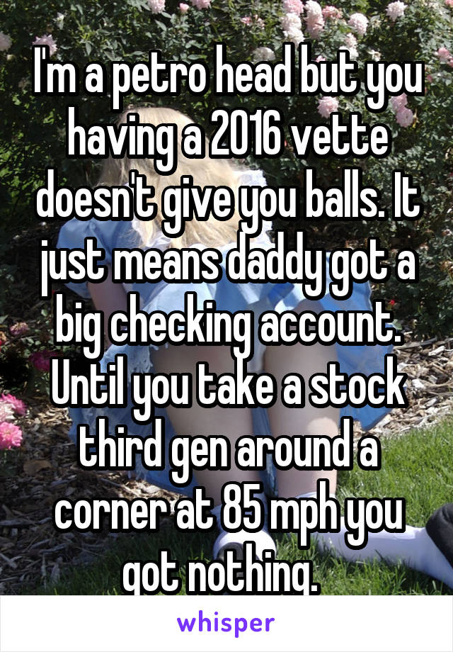 I'm a petro head but you having a 2016 vette doesn't give you balls. It just means daddy got a big checking account.
Until you take a stock third gen around a corner at 85 mph you got nothing.  