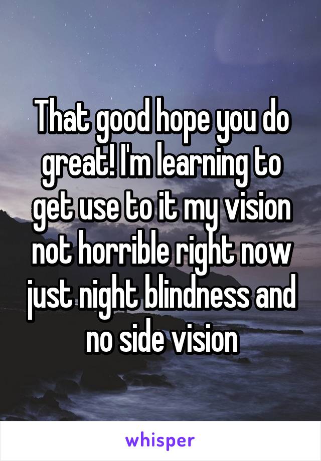 That good hope you do great! I'm learning to get use to it my vision not horrible right now just night blindness and no side vision