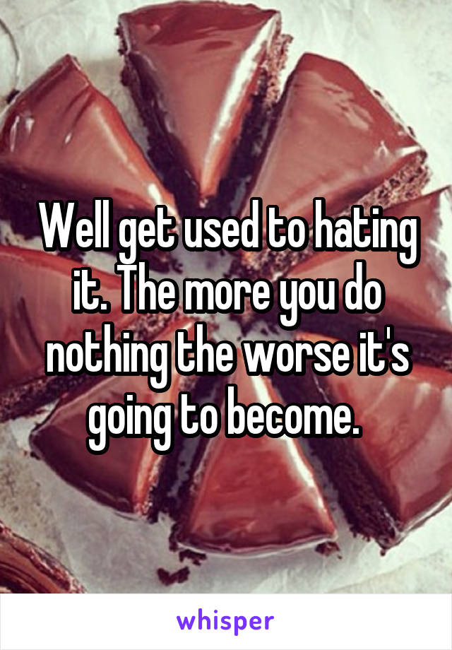 Well get used to hating it. The more you do nothing the worse it's going to become. 