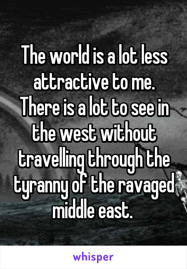 The world is a lot less attractive to me. There is a lot to see in the west without travelling through the tyranny of the ravaged middle east. 