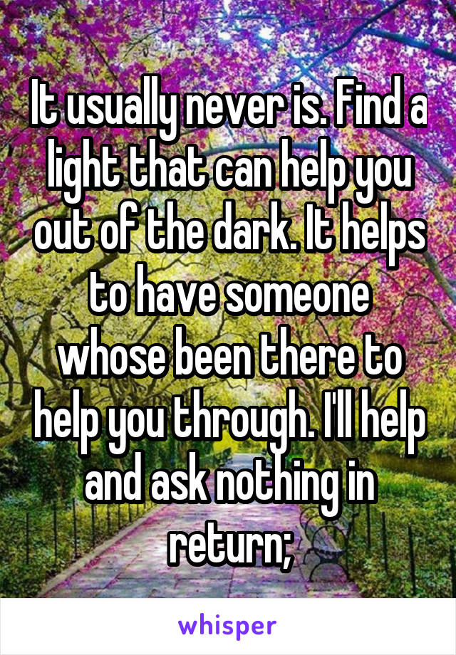 It usually never is. Find a light that can help you out of the dark. It helps to have someone whose been there to help you through. I'll help and ask nothing in return;