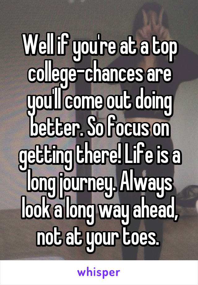 Well if you're at a top college-chances are you'll come out doing better. So focus on getting there! Life is a long journey. Always look a long way ahead, not at your toes. 