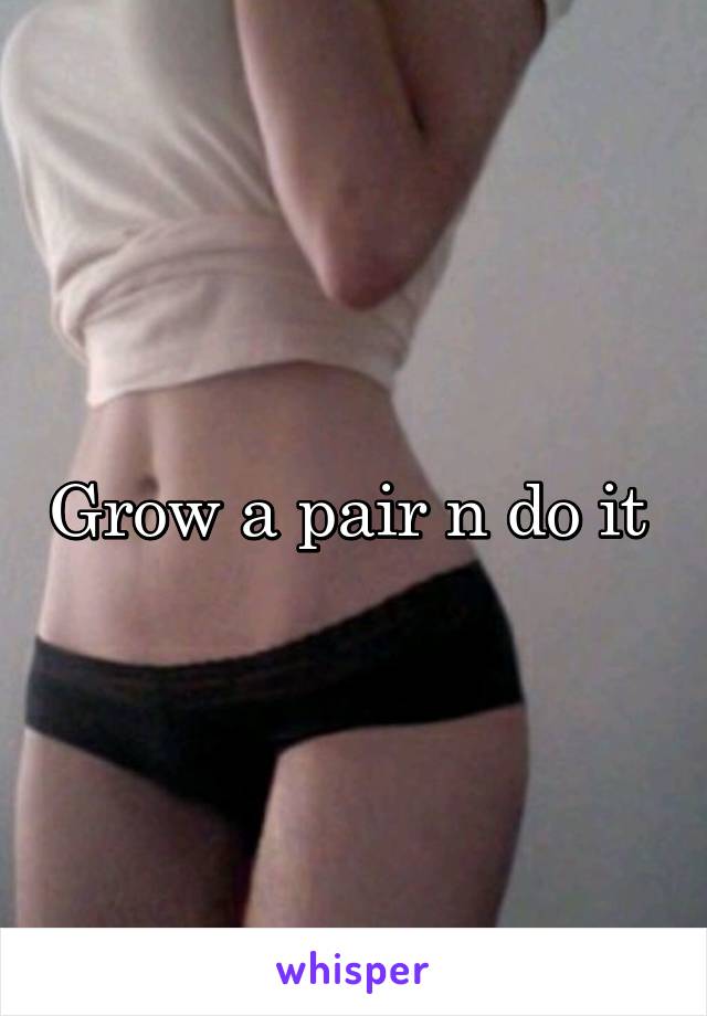 Grow a pair n do it 