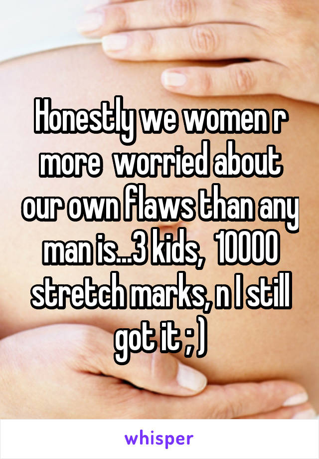 Honestly we women r more  worried about our own flaws than any man is...3 kids,  10000 stretch marks, n I still got it ; )