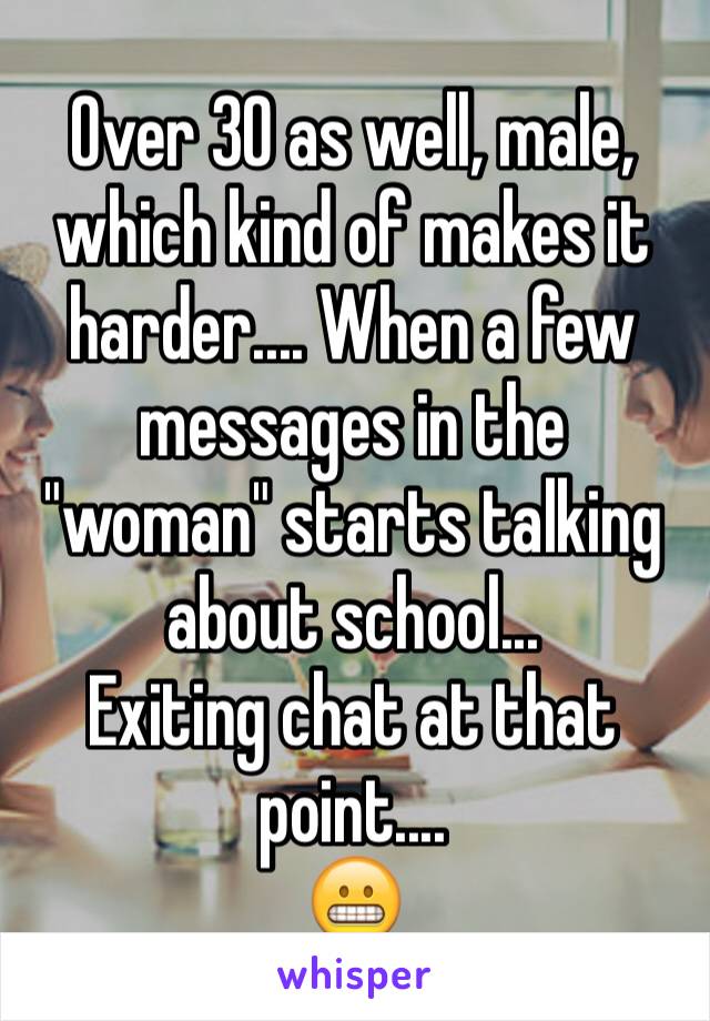 Over 30 as well, male, which kind of makes it harder.... When a few messages in the "woman" starts talking about school...
Exiting chat at that point....
😬