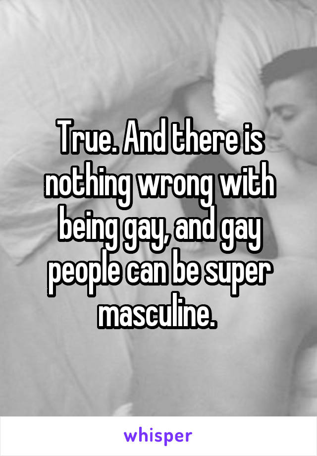 True. And there is nothing wrong with being gay, and gay people can be super masculine. 