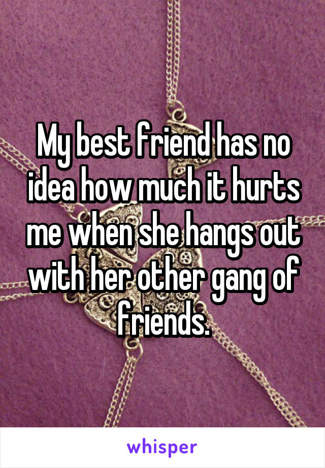 My best friend has no idea how much it hurts me when she hangs out with her other gang of friends.