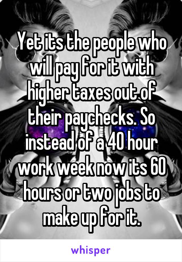 Yet its the people who will pay for it with higher taxes out of their paychecks. So instead of a 40 hour work week now its 60 hours or two jobs to make up for it.