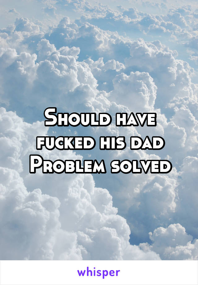 Should have fucked his dad
Problem solved