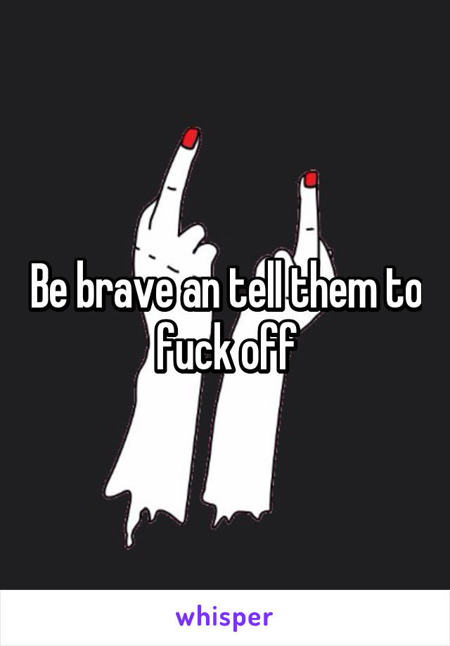 Be brave an tell them to fuck off