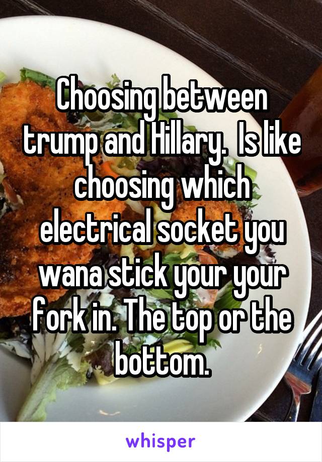 Choosing between trump and Hillary.  Is like choosing which electrical socket you wana stick your your fork in. The top or the bottom.