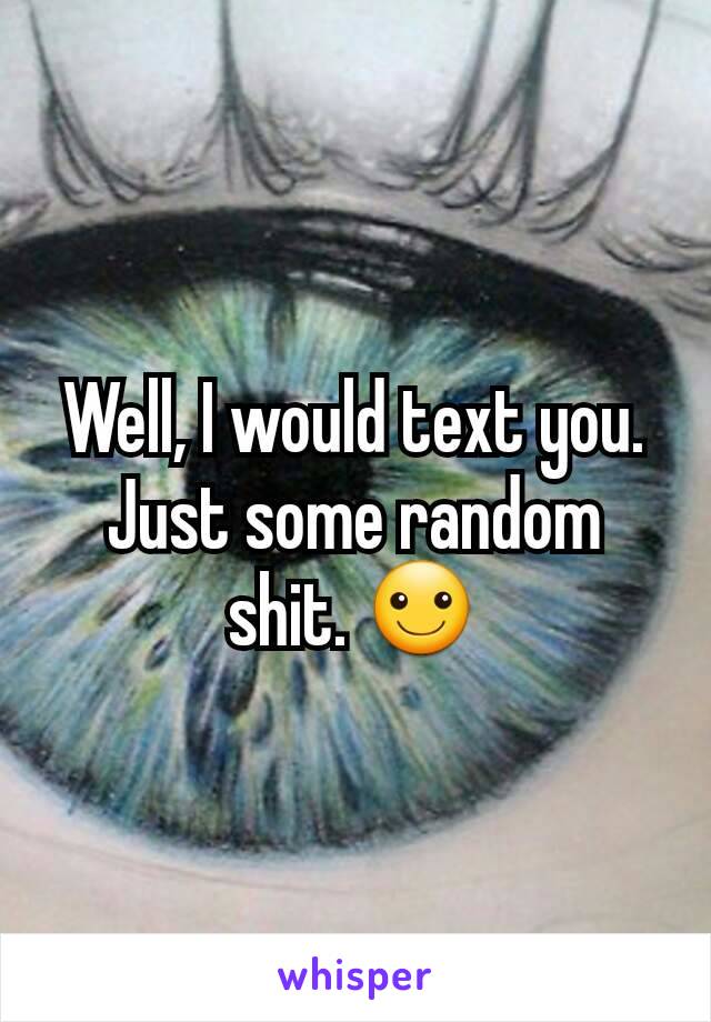 Well, I would text you. Just some random shit. ☺