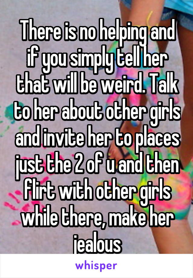 There is no helping and if you simply tell her that will be weird. Talk to her about other girls and invite her to places just the 2 of u and then flirt with other girls while there, make her jealous