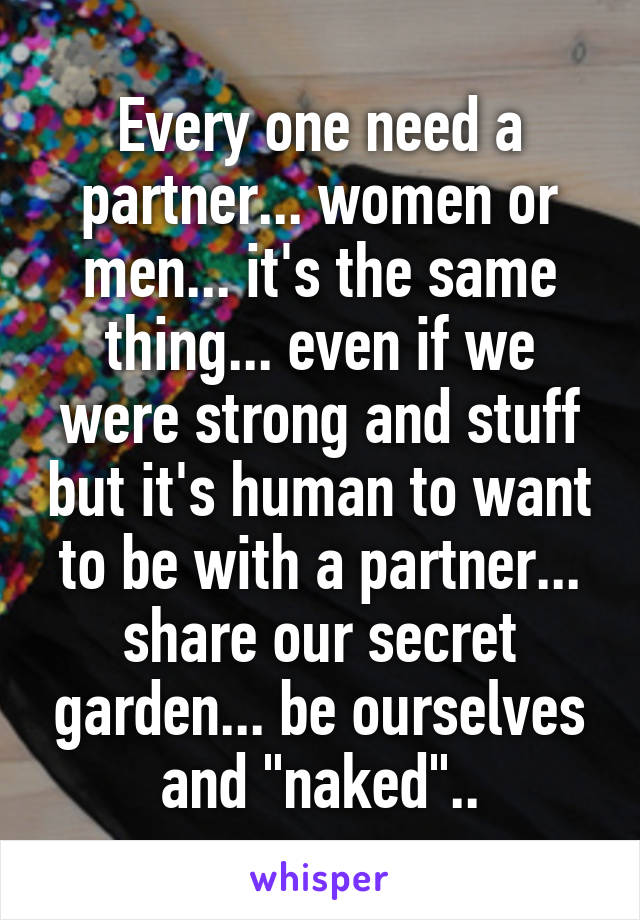 Every one need a partner... women or men... it's the same thing... even if we were strong and stuff but it's human to want to be with a partner... share our secret garden... be ourselves and "naked"..