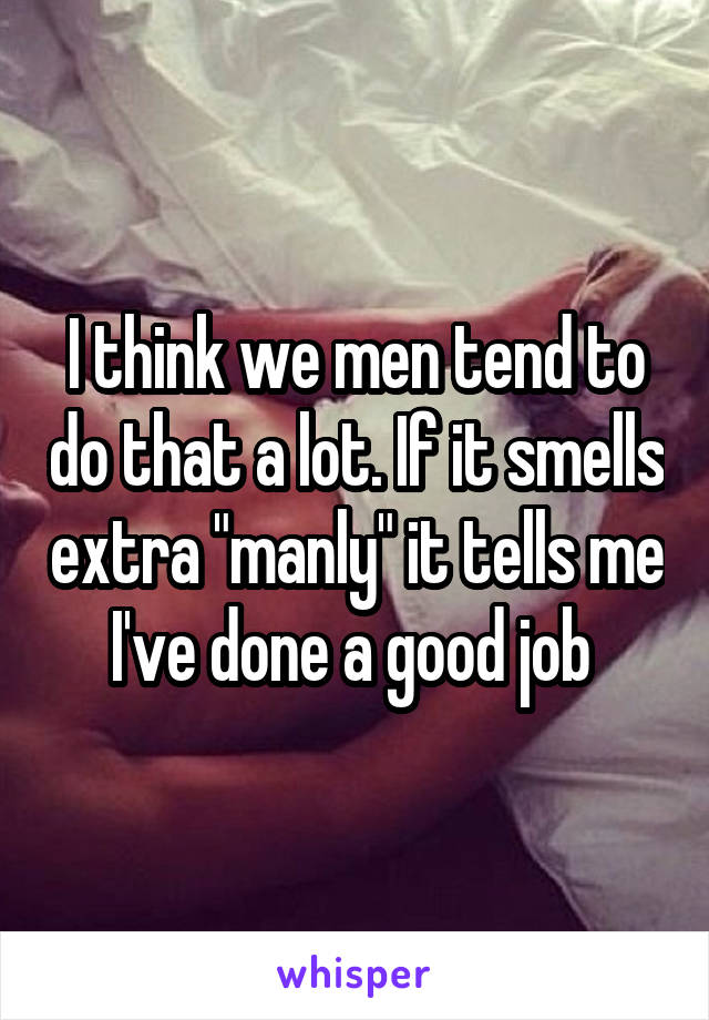 I think we men tend to do that a lot. If it smells extra "manly" it tells me I've done a good job 