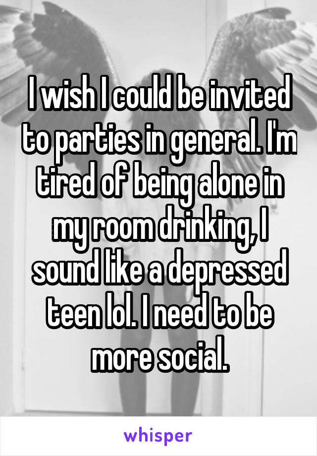 I wish I could be invited to parties in general. I'm tired of being alone in my room drinking, I sound like a depressed teen lol. I need to be more social.