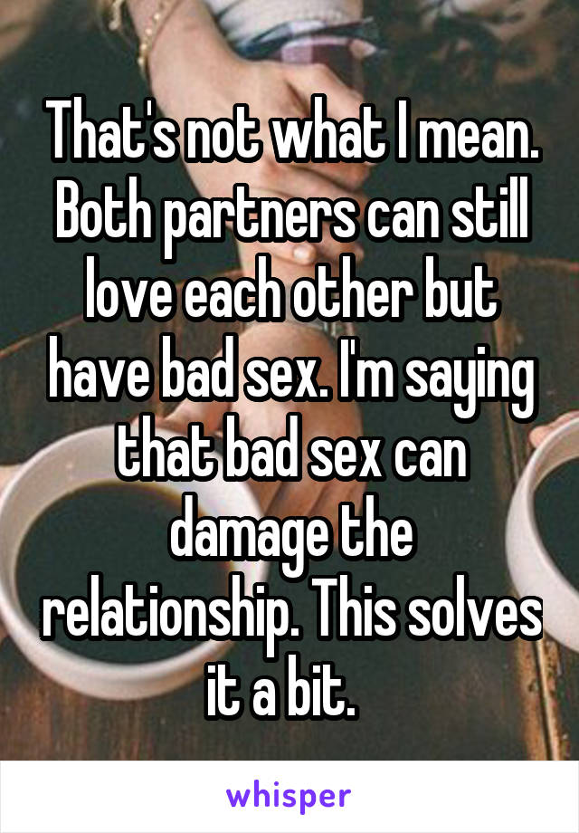 That's not what I mean. Both partners can still love each other but have bad sex. I'm saying that bad sex can damage the relationship. This solves it a bit.  