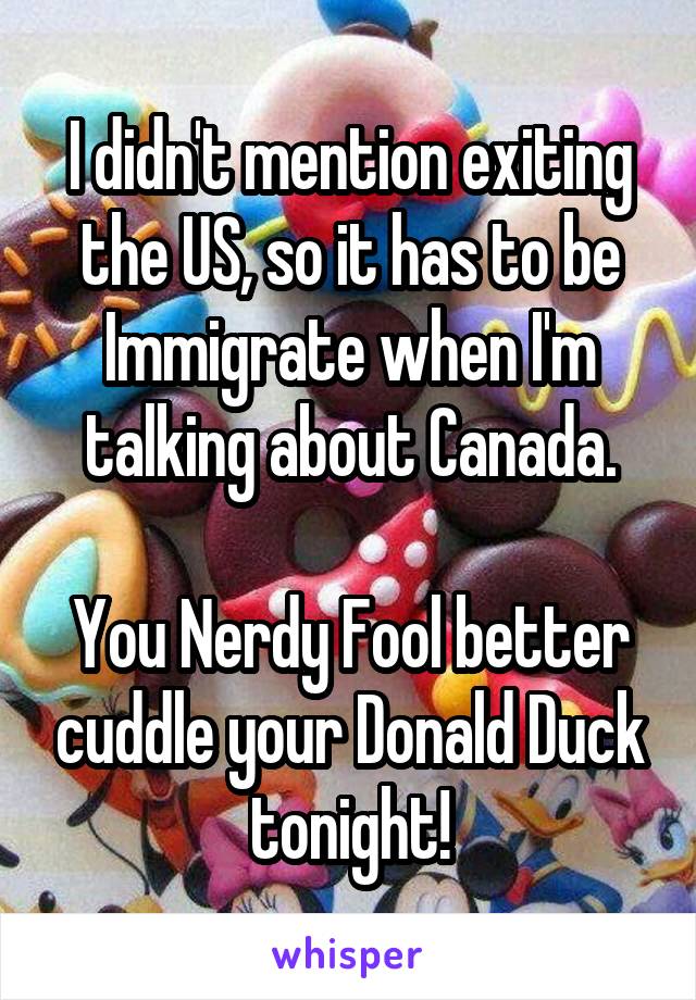 I didn't mention exiting the US, so it has to be Immigrate when I'm talking about Canada.

You Nerdy Fool better cuddle your Donald Duck tonight!