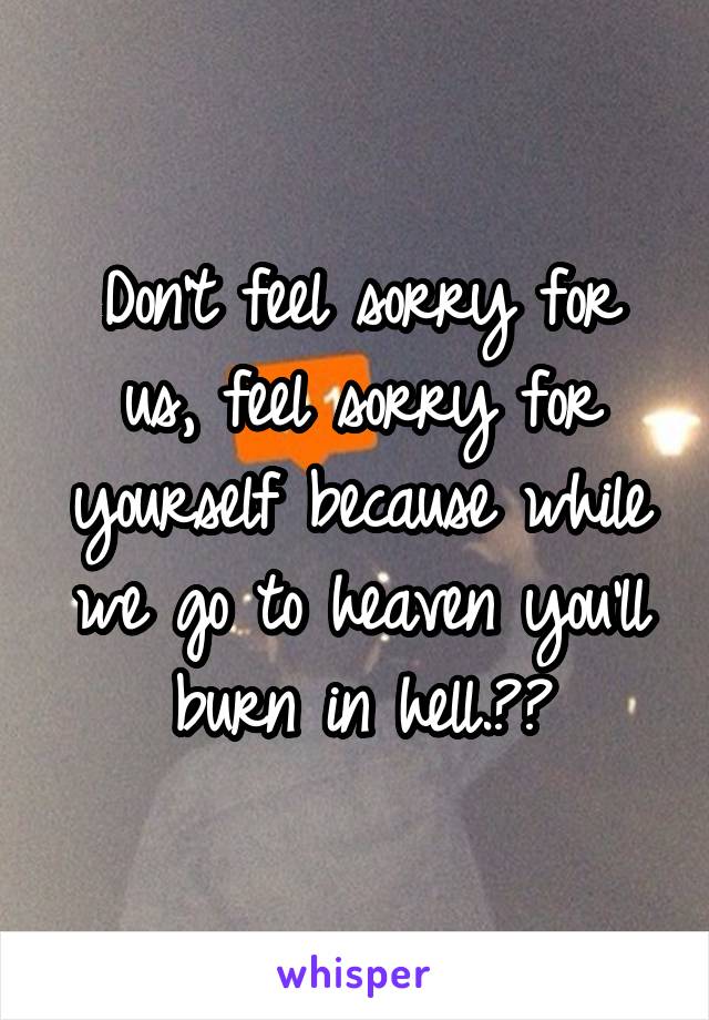 Don't feel sorry for us, feel sorry for yourself because while we go to heaven you'll burn in hell.😘😌