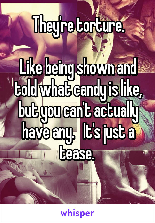 They're torture.

Like being shown and told what candy is like, but you can't actually have any.   It's just a tease. 

