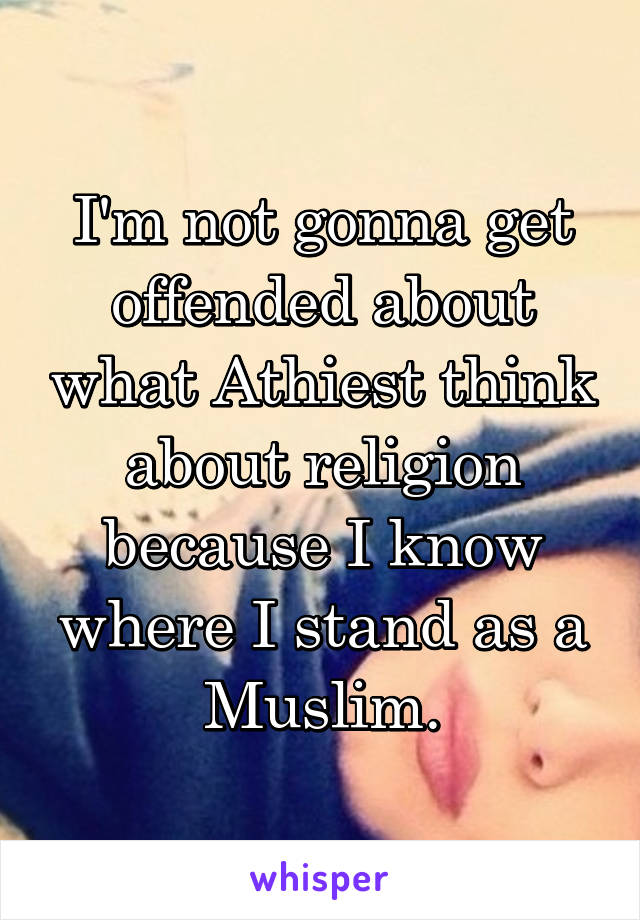 I'm not gonna get offended about what Athiest think about religion because I know where I stand as a Muslim.