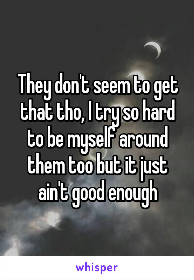 They don't seem to get that tho, I try so hard to be myself around them too but it just ain't good enough