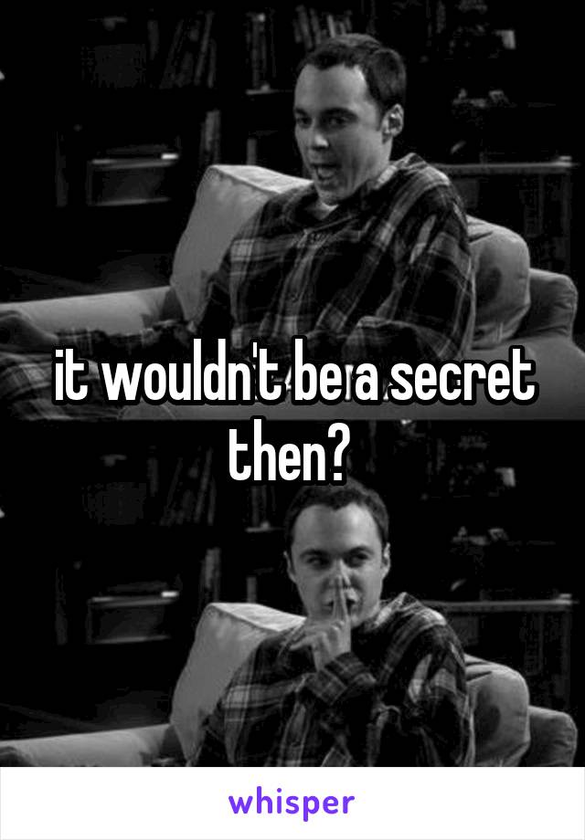 it wouldn't be a secret then? 