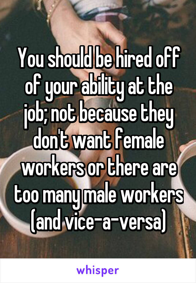 You should be hired off of your ability at the job; not because they don't want female workers or there are too many male workers (and vice-a-versa)