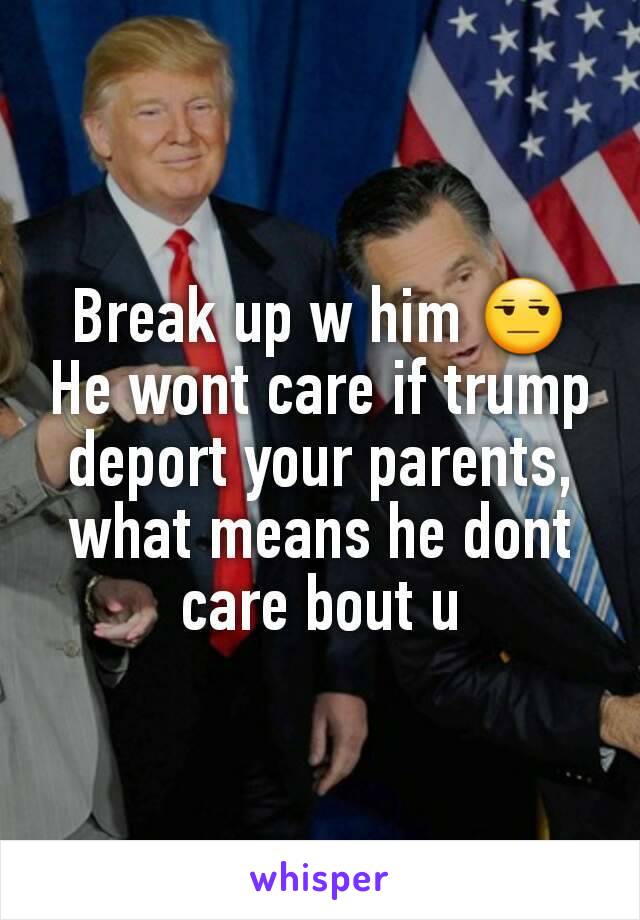 Break up w him 😒
He wont care if trump deport your parents, what means he dont care bout u