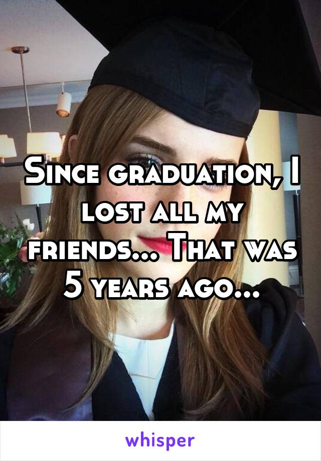 Since graduation, I lost all my friends... That was 5 years ago...