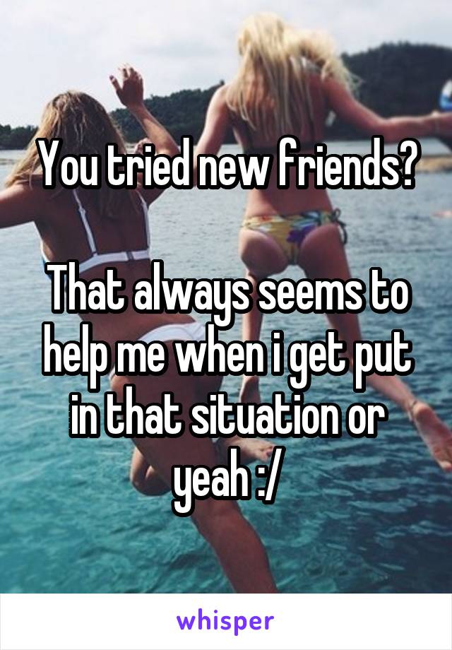 You tried new friends?

That always seems to help me when i get put in that situation or yeah :/