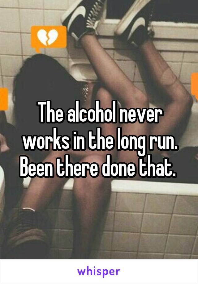 The alcohol never works in the long run. Been there done that. 