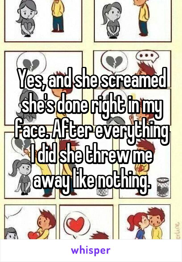 Yes, and she screamed she's done right in my face. After everything I did she threw me away like nothing.