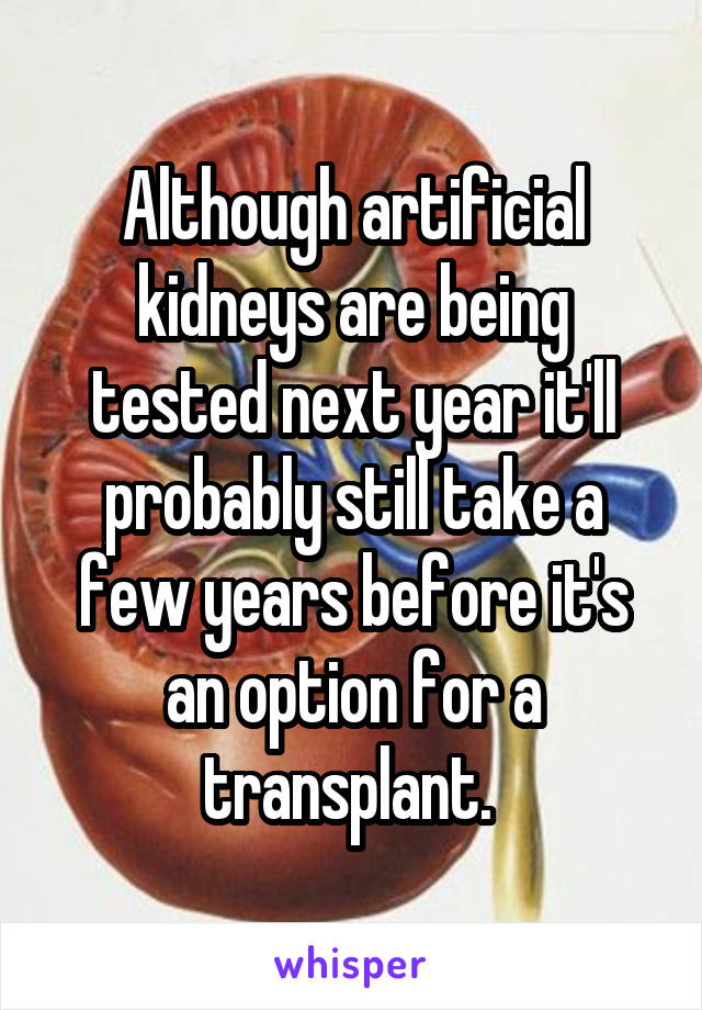 Although artificial kidneys are being tested next year it'll probably still take a few years before it's an option for a transplant. 