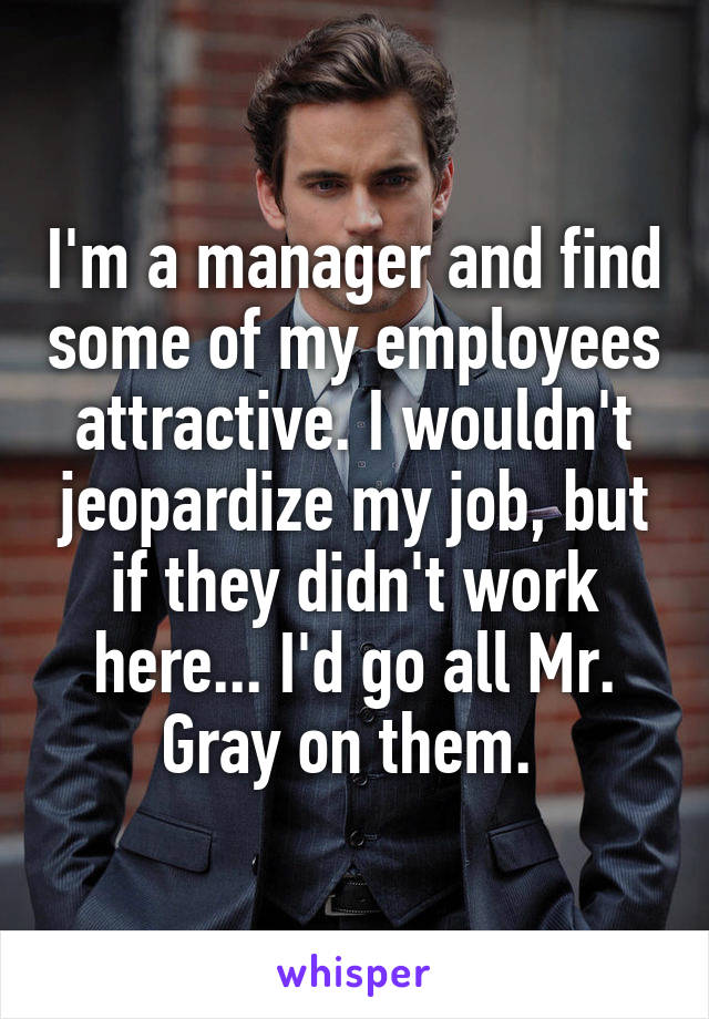 I'm a manager and find some of my employees attractive. I wouldn't jeopardize my job, but if they didn't work here... I'd go all Mr. Gray on them. 