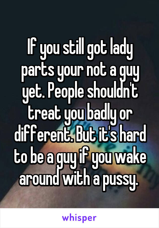 If you still got lady parts your not a guy yet. People shouldn't treat you badly or different. But it's hard to be a guy if you wake around with a pussy. 