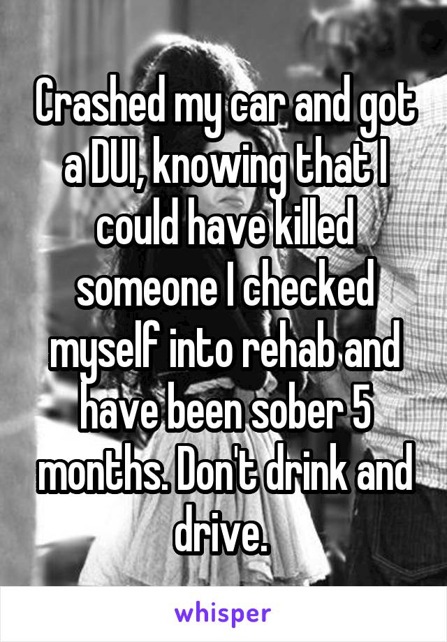 Crashed my car and got a DUI, knowing that I could have killed someone I checked myself into rehab and have been sober 5 months. Don't drink and drive. 
