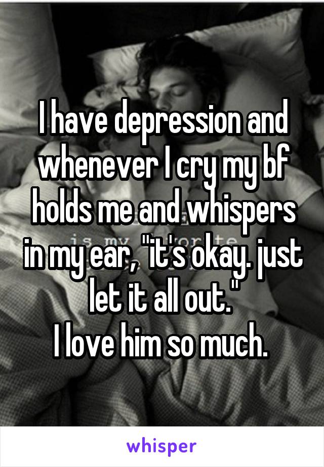 I have depression and whenever I cry my bf holds me and whispers in my ear, "it's okay. just let it all out."
I love him so much. 