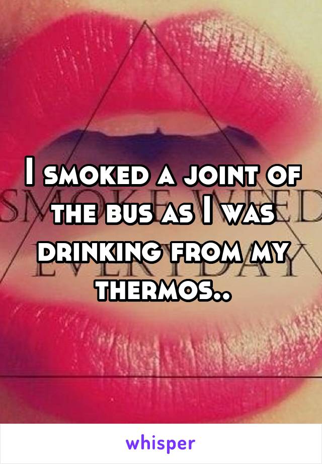 I smoked a joint of the bus as I was drinking from my thermos..