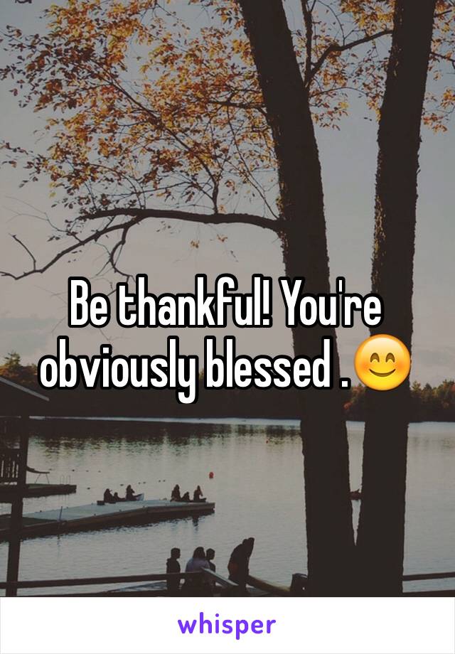 Be thankful! You're obviously blessed .😊