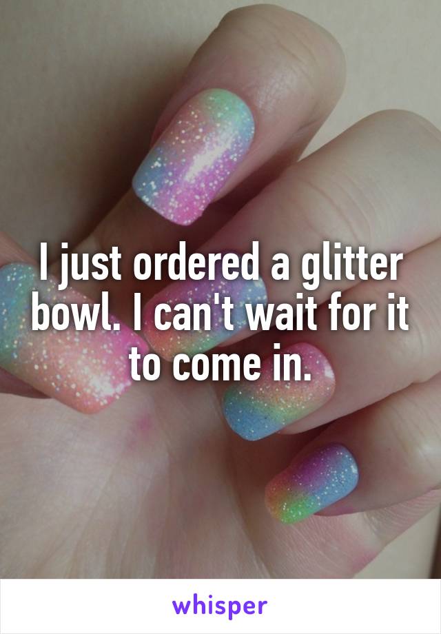 I just ordered a glitter bowl. I can't wait for it to come in.