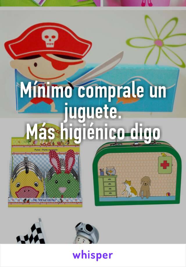 Mínimo comprale un juguete.
Más higiénico digo