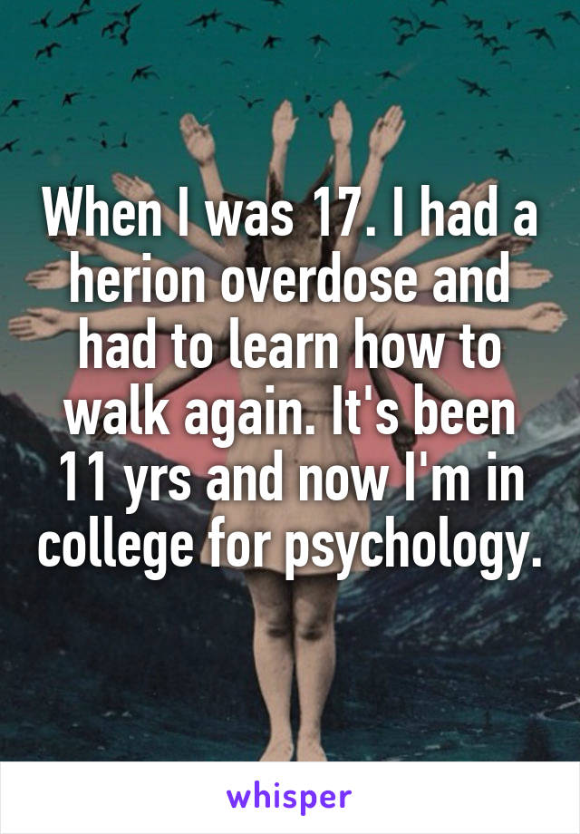 When I was 17. I had a herion overdose and had to learn how to walk again. It's been 11 yrs and now I'm in college for psychology. 