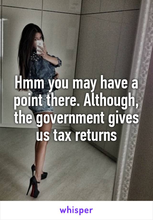 Hmm you may have a point there. Although, the government gives us tax returns