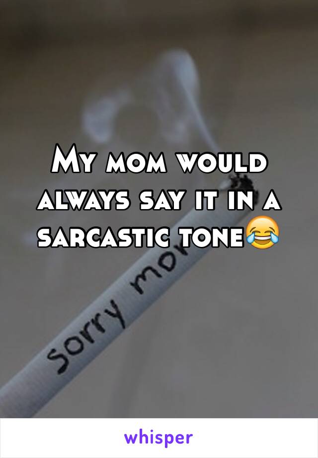 My mom would always say it in a sarcastic tone😂