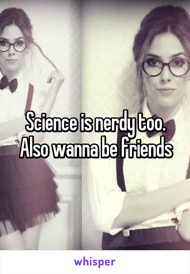 Science is nerdy too. Also wanna be friends