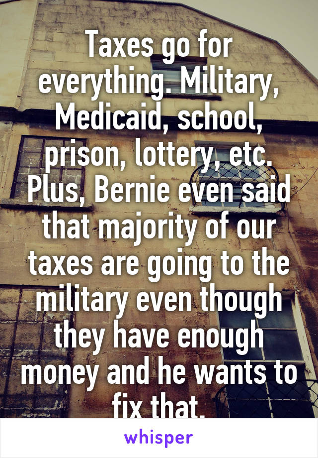 Taxes go for everything. Military, Medicaid, school, prison, lottery, etc. Plus, Bernie even said that majority of our taxes are going to the military even though they have enough money and he wants to fix that.