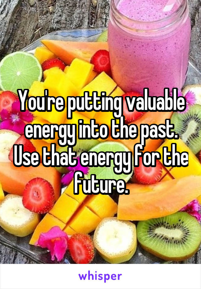 You're putting valuable energy into the past. Use that energy for the future.