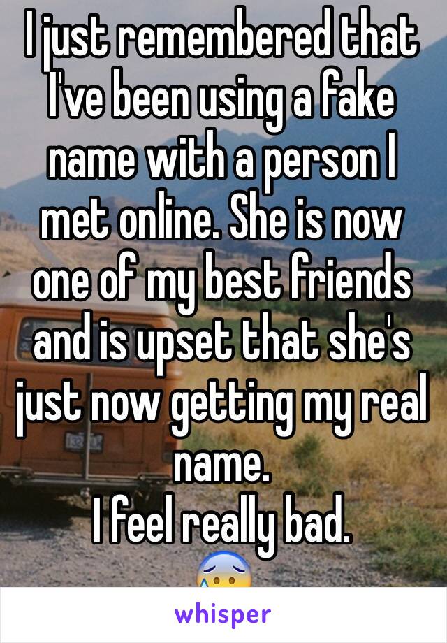 I just remembered that I've been using a fake name with a person I met online. She is now one of my best friends and is upset that she's just now getting my real name.
I feel really bad.
😰